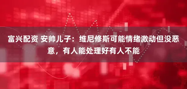 富兴配资 安帅儿子：维尼修斯可能情绪激动但没恶意，有人能处理好有人不能