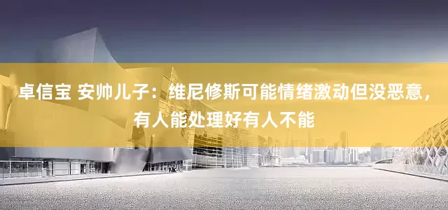 卓信宝 安帅儿子：维尼修斯可能情绪激动但没恶意，有人能处理好有人不能