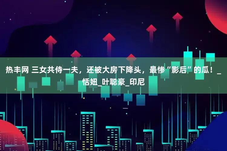 热丰网 三女共侍一夫，还被大房下降头，最惨“影后”的瓜！_恬妞_叶聪豪_印尼