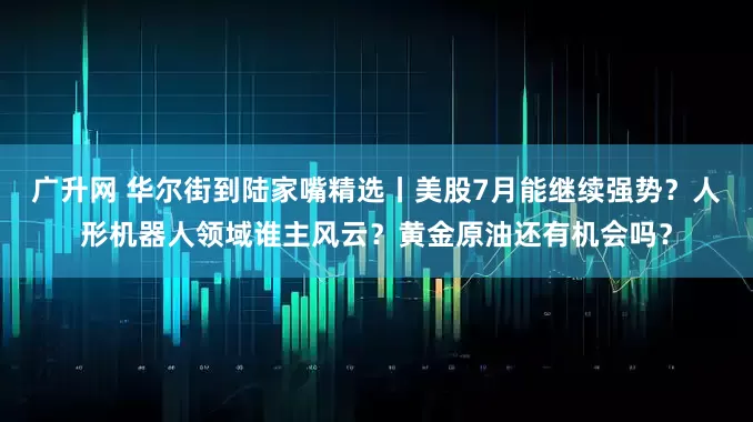 广升网 华尔街到陆家嘴精选丨美股7月能继续强势？人形机器人领域谁主风云？黄金原油还有机会吗？