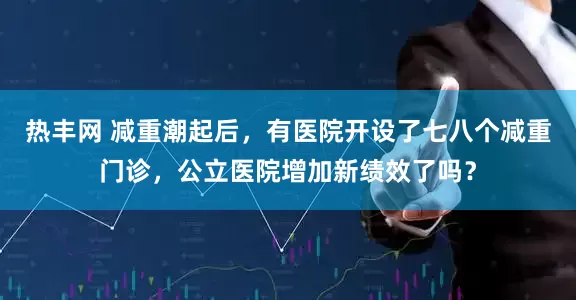 热丰网 减重潮起后，有医院开设了七八个减重门诊，公立医院增加新绩效了吗？