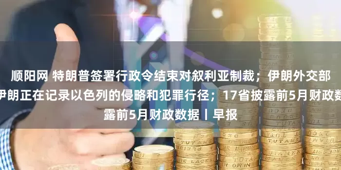 顺阳网 特朗普签署行政令结束对叙利亚制裁；伊朗外交部发言人：伊朗正在记录以色列的侵略和犯罪行径；17省披露前5月财政数据丨早报