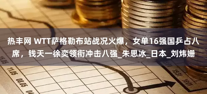 热丰网 WTT萨格勒布站战况火爆，女单16强国乒占八席，钱天一徐奕领衔冲击八强_朱思冰_日本_刘炜姗