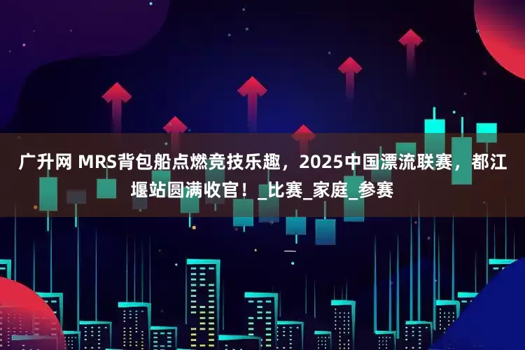 广升网 MRS背包船点燃竞技乐趣，2025中国漂流联赛，都江堰站圆满收官！_比赛_家庭_参赛