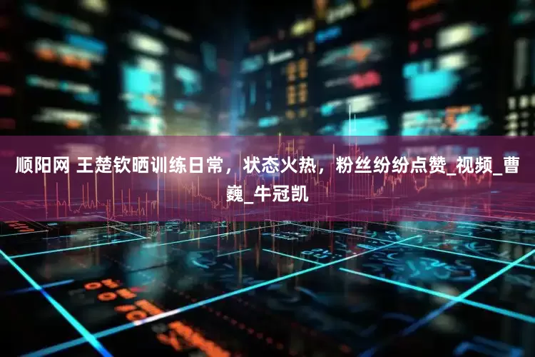 顺阳网 王楚钦晒训练日常，状态火热，粉丝纷纷点赞_视频_曹巍_牛冠凯