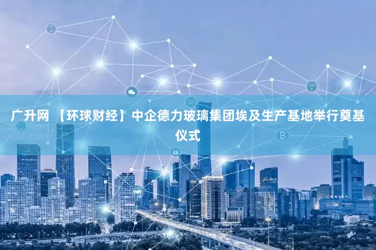 广升网 【环球财经】中企德力玻璃集团埃及生产基地举行奠基仪式