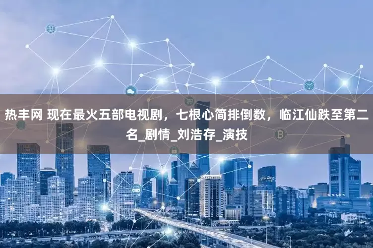 热丰网 现在最火五部电视剧，七根心简排倒数，临江仙跌至第二名_剧情_刘浩存_演技