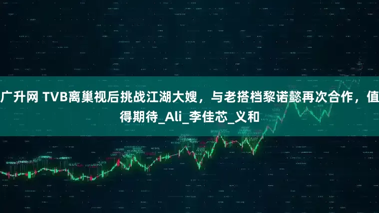 广升网 TVB离巢视后挑战江湖大嫂，与老搭档黎诺懿再次合作，值得期待_Ali_李佳芯_义和