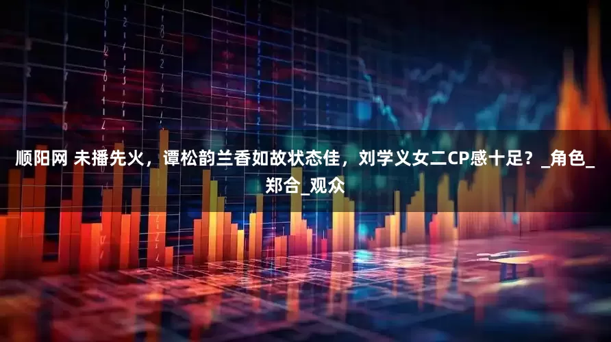 顺阳网 未播先火，谭松韵兰香如故状态佳，刘学义女二CP感十足？_角色_郑合_观众