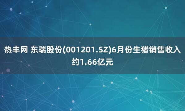 热丰网 东瑞股份(001201.SZ)6月份生猪销售收入约1.66亿元