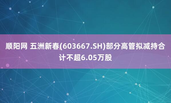 顺阳网 五洲新春(603667.SH)部分高管拟减持合计不超6.05万股