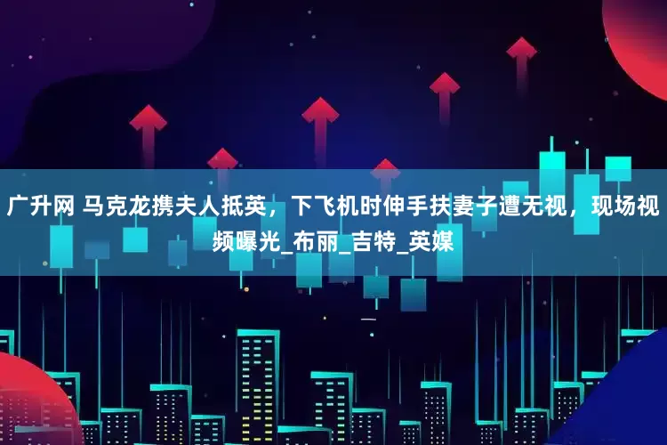 广升网 马克龙携夫人抵英，下飞机时伸手扶妻子遭无视，现场视频曝光_布丽_吉特_英媒