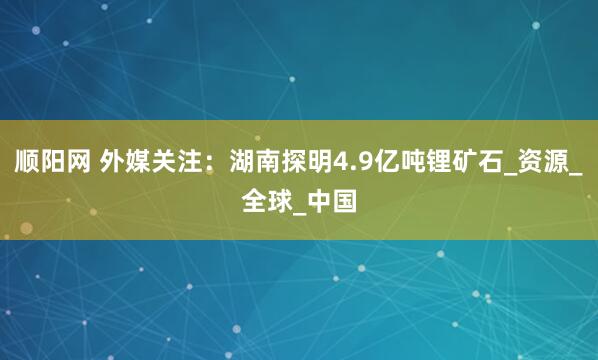 顺阳网 外媒关注：湖南探明4.9亿吨锂矿石_资源_全球_中国