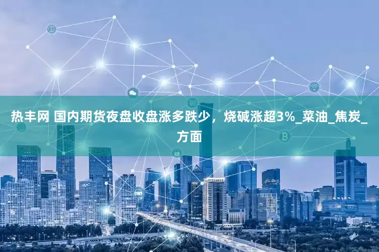 热丰网 国内期货夜盘收盘涨多跌少，烧碱涨超3%_菜油_焦炭_方面