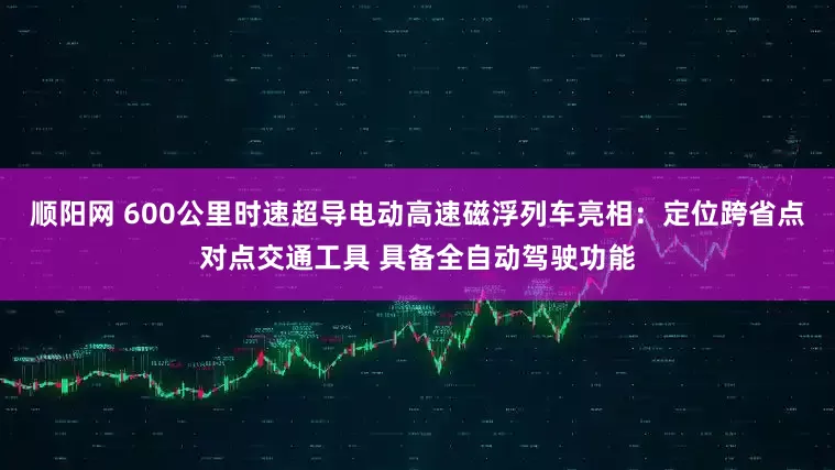顺阳网 600公里时速超导电动高速磁浮列车亮相：定位跨省点对点交通工具 具备全自动驾驶功能