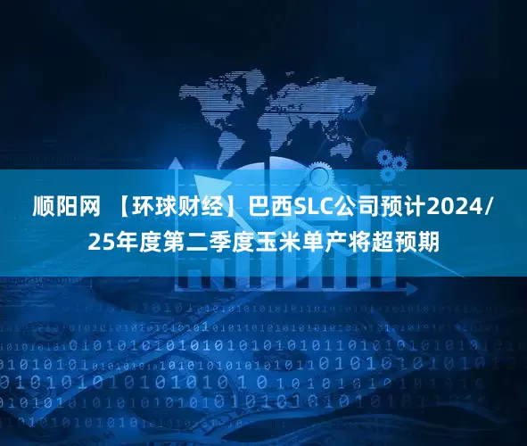 顺阳网 【环球财经】巴西SLC公司预计2024/25年度第二季度玉米单产将超预期