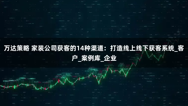万达策略 家装公司获客的14种渠道：打造线上线下获客系统_客户_案例库_企业