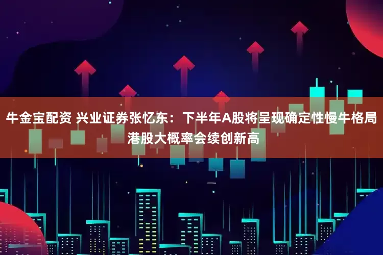 牛金宝配资 兴业证券张忆东：下半年A股将呈现确定性慢牛格局 港股大概率会续创新高