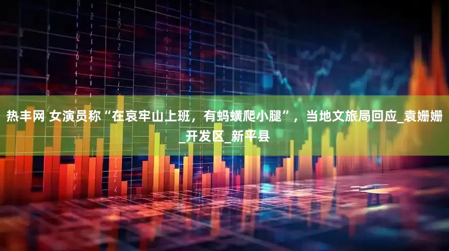 热丰网 女演员称“在哀牢山上班，有蚂蟥爬小腿”，当地文旅局回应_袁姗姗_开发区_新平县