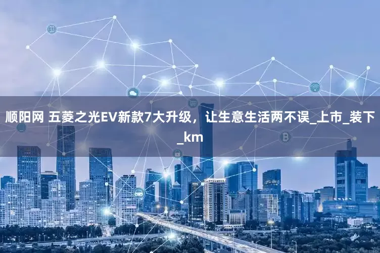 顺阳网 五菱之光EV新款7大升级，让生意生活两不误_上市_装下_km
