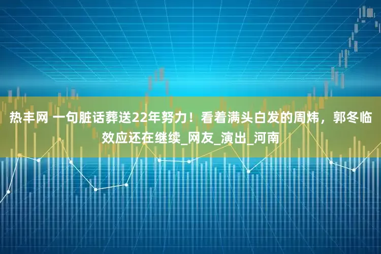 热丰网 一句脏话葬送22年努力！看着满头白发的周炜，郭冬临效应还在继续_网友_演出_河南