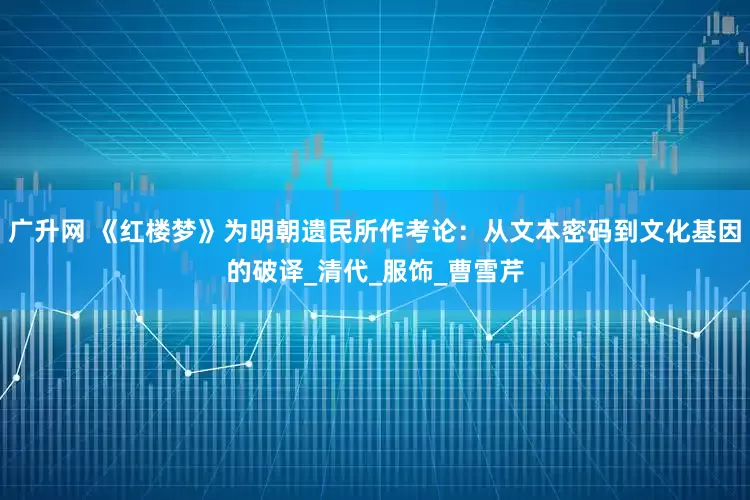 广升网 《红楼梦》为明朝遗民所作考论：从文本密码到文化基因的破译_清代_服饰_曹雪芹