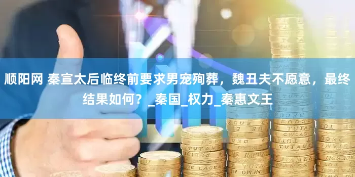 顺阳网 秦宣太后临终前要求男宠殉葬，魏丑夫不愿意，最终结果如何？_秦国_权力_秦惠文王