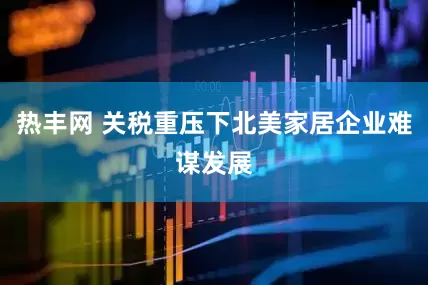 热丰网 关税重压下北美家居企业难谋发展