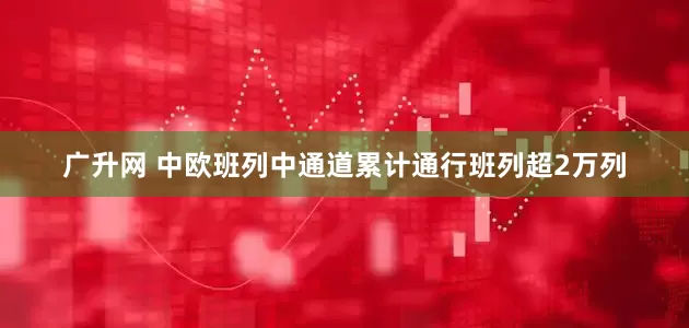 广升网 中欧班列中通道累计通行班列超2万列