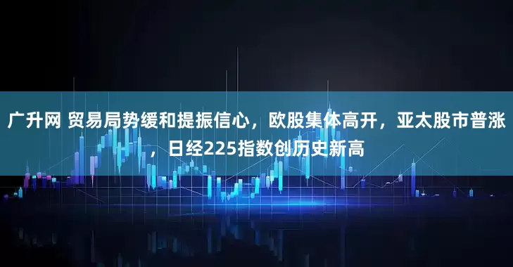 广升网 贸易局势缓和提振信心，欧股集体高开，亚太股市普涨，日经225指数创历史新高