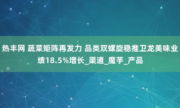 热丰网 蔬菜矩阵再发力 品类双螺旋稳推卫龙美味业绩18.5%增长_渠道_魔芋_产品