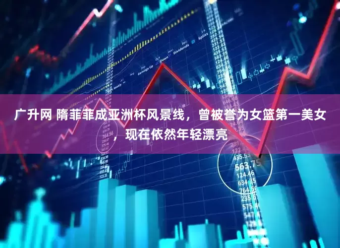 广升网 隋菲菲成亚洲杯风景线，曾被誉为女篮第一美女，现在依然年轻漂亮