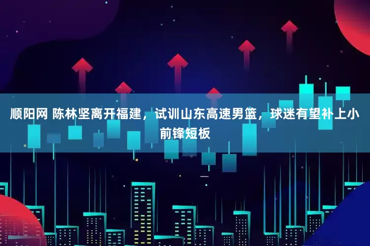 顺阳网 陈林坚离开福建，试训山东高速男篮，球迷有望补上小前锋短板