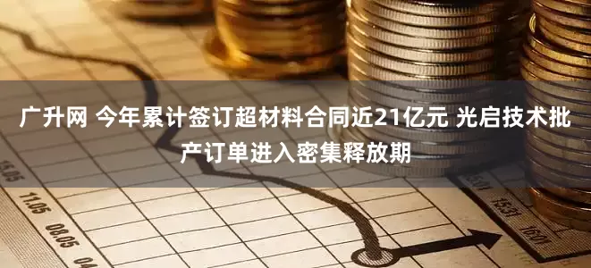 广升网 今年累计签订超材料合同近21亿元 光启技术批产订单进入密集释放期