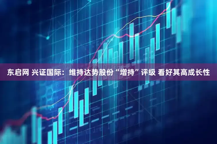 东启网 兴证国际：维持达势股份“增持”评级 看好其高成长性