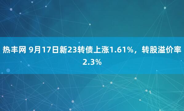 热丰网 9月17日新23转债上涨1.61%，转股溢价率2.3%