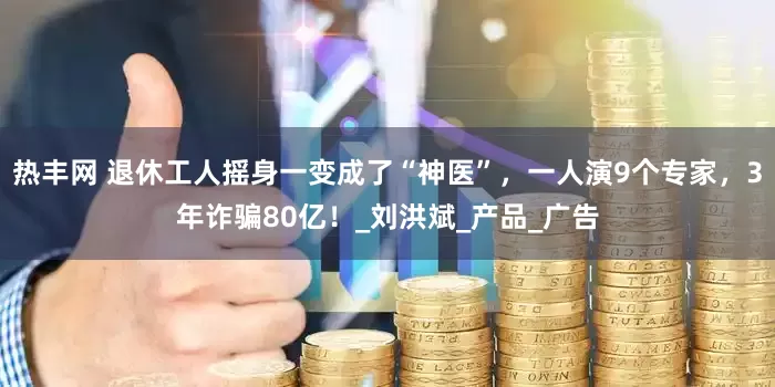 热丰网 退休工人摇身一变成了“神医”,一人演9个专家,3年诈骗80亿!_刘洪斌_产品_广告