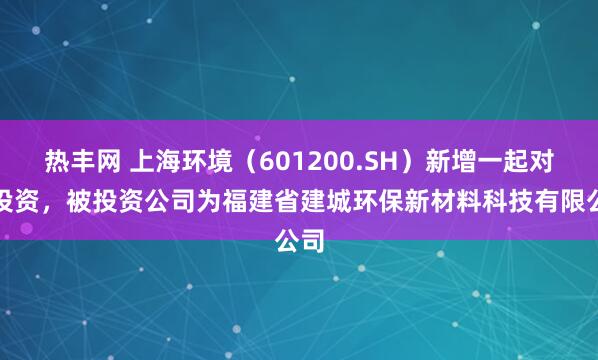 热丰网 上海环境(601200.SH)新增一起对外投资,被投资公司为福建省建城环保新材料科技有限公司