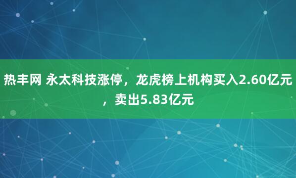 热丰网 永太科技涨停，龙虎榜上机构买入2.60亿元，卖出5.83亿元