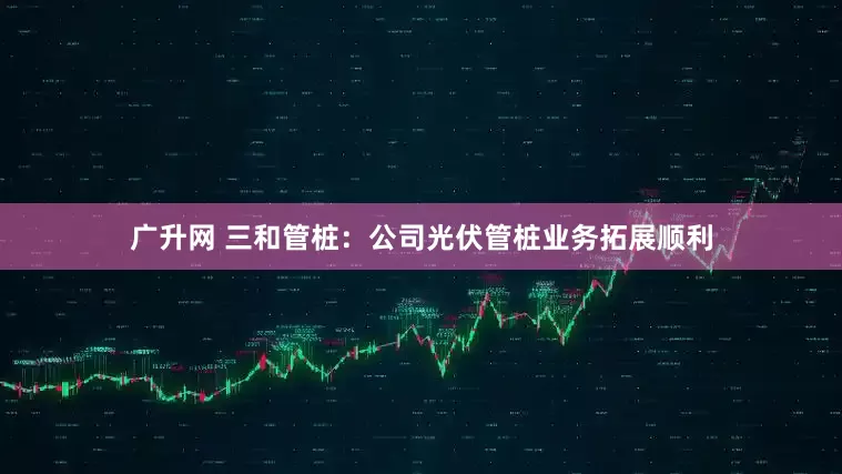广升网 三和管桩：公司光伏管桩业务拓展顺利
