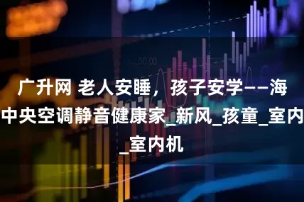 广升网 老人安睡,孩子安学——海信中央空调静音健康家_新风_孩童_室内机