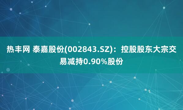 热丰网 泰嘉股份(002843.SZ)：控股股东大宗交易减持0.90%股份