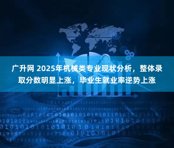 广升网 2025年机械类专业现状分析，整体录取分数明显上涨，毕业生就业率逆势上涨