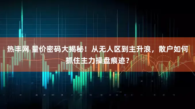 热丰网 量价密码大揭秘！从无人区到主升浪，散户如何抓住主力操盘痕迹？