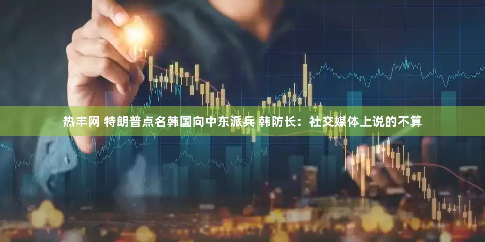 热丰网 特朗普点名韩国向中东派兵 韩防长：社交媒体上说的不算