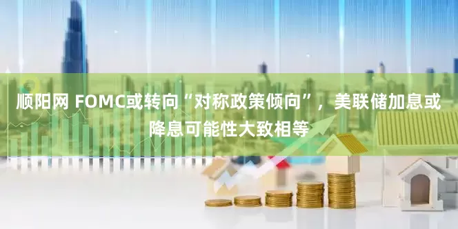 顺阳网 FOMC或转向“对称政策倾向”,美联储加息或降息可能性大致相等