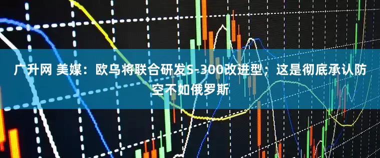 广升网 美媒：欧乌将联合研发S-300改进型；这是彻底承认防空不如俄罗斯